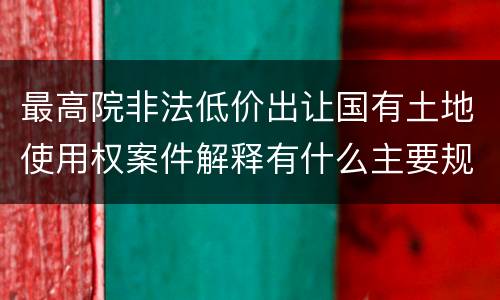 最高院非法低价出让国有土地使用权案件解释有什么主要规定