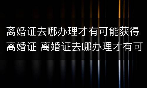 离婚证去哪办理才有可能获得离婚证 离婚证去哪办理才有可能获得离婚证书