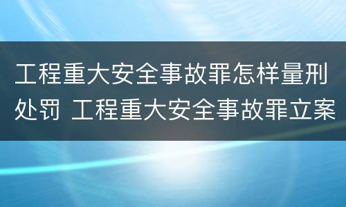 工程重大安全事故罪怎样量刑处罚 工程重大安全事故罪立案标准