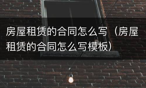 房屋租赁的合同怎么写（房屋租赁的合同怎么写模板）