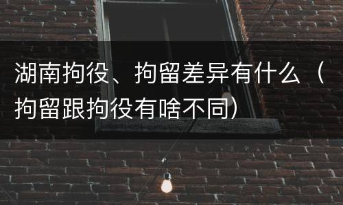 湖南拘役、拘留差异有什么（拘留跟拘役有啥不同）