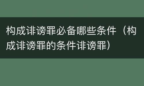 构成诽谤罪必备哪些条件（构成诽谤罪的条件诽谤罪）