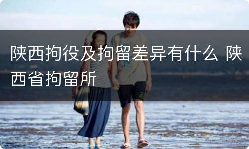 陕西拘役及拘留差异有什么 陕西省拘留所