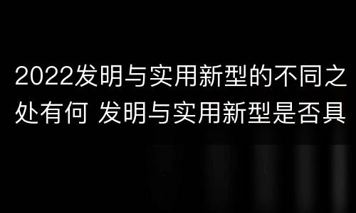 2022发明与实用新型的不同之处有何 发明与实用新型是否具有实用性