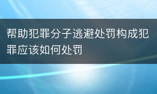 帮助犯罪分子逃避处罚构成犯罪应该如何处罚