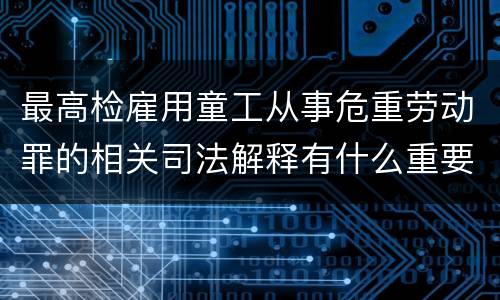 最高检雇用童工从事危重劳动罪的相关司法解释有什么重要内容