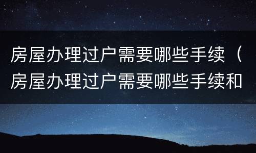 房屋办理过户需要哪些手续（房屋办理过户需要哪些手续和费用）