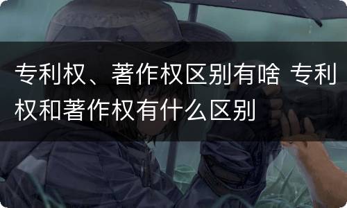 专利权、著作权区别有啥 专利权和著作权有什么区别