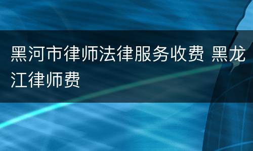 黑河市律师法律服务收费 黑龙江律师费