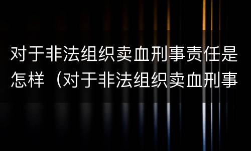 对于非法组织卖血刑事责任是怎样（对于非法组织卖血刑事责任是怎样的）