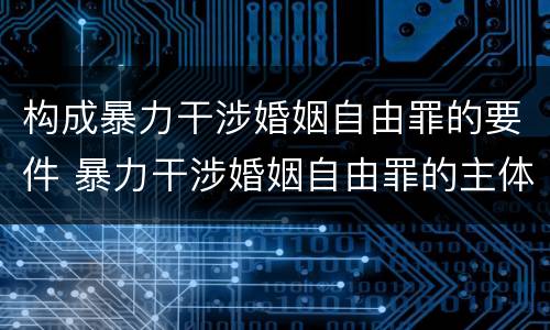 构成暴力干涉婚姻自由罪的要件 暴力干涉婚姻自由罪的主体