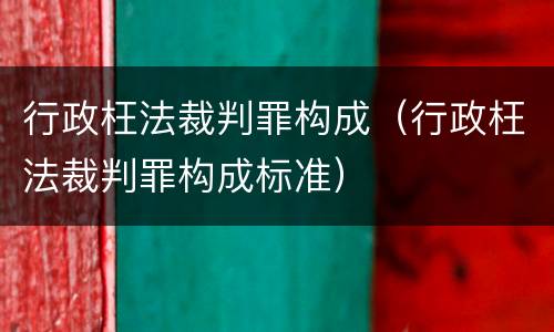 行政枉法裁判罪构成（行政枉法裁判罪构成标准）