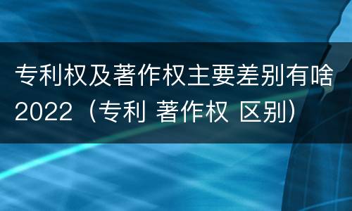 专利权及著作权主要差别有啥2022（专利 著作权 区别）