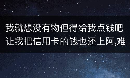 我就想没有物但得给我点钱吧让我把信用卡的钱也还上阿,难道我这十年就这样什么都没