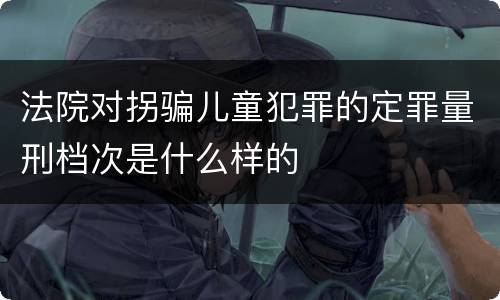 法院对拐骗儿童犯罪的定罪量刑档次是什么样的