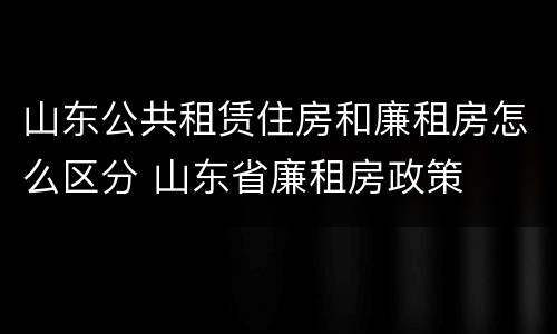 山东公共租赁住房和廉租房怎么区分 山东省廉租房政策