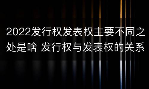 2022发行权发表权主要不同之处是啥 发行权与发表权的关系