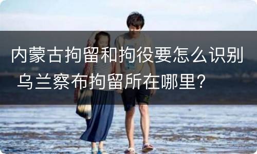 内蒙古拘留和拘役要怎么识别 乌兰察布拘留所在哪里?