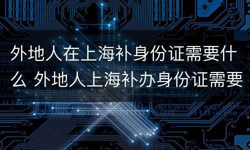 外地人在上海补身份证需要什么 外地人上海补办身份证需要什么