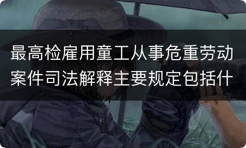 最高检雇用童工从事危重劳动案件司法解释主要规定包括什么