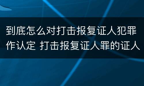 到底怎么对打击报复证人犯罪作认定 打击报复证人罪的证人范围