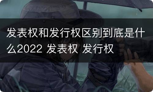 发表权和发行权区别到底是什么2022 发表权 发行权