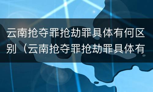 云南抢夺罪抢劫罪具体有何区别（云南抢夺罪抢劫罪具体有何区别和联系?）