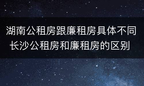 湖南公租房跟廉租房具体不同 长沙公租房和廉租房的区别