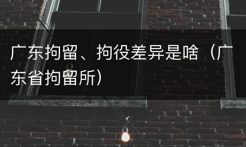 广东拘留、拘役差异是啥（广东省拘留所）