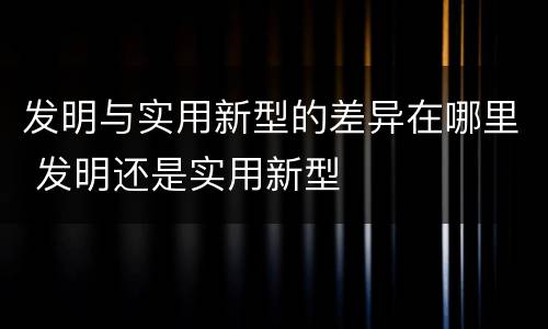 发明与实用新型的差异在哪里 发明还是实用新型