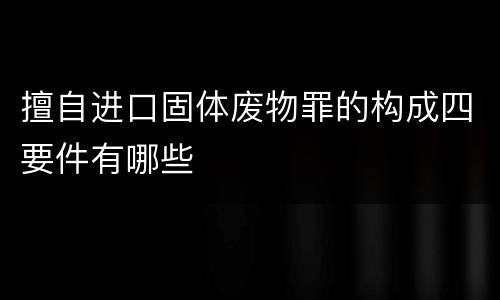 擅自进口固体废物罪的构成四要件有哪些