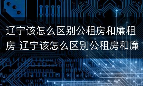 辽宁该怎么区别公租房和廉租房 辽宁该怎么区别公租房和廉租房的区别