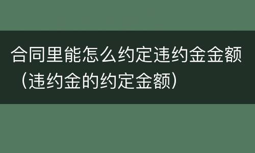 合同里能怎么约定违约金金额（违约金的约定金额）