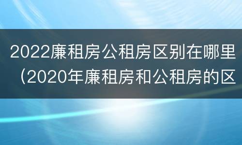 2022廉租房公租房区别在哪里（2020年廉租房和公租房的区别）