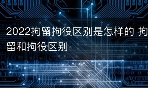 2022拘留拘役区别是怎样的 拘留和拘役区别