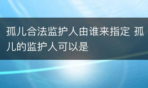 孤儿合法监护人由谁来指定 孤儿的监护人可以是