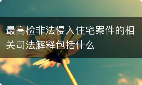 最高检非法侵入住宅案件的相关司法解释包括什么