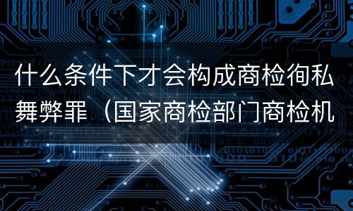 什么条件下才会构成商检徇私舞弊罪（国家商检部门商检机构的工作人员徇私舞弊）