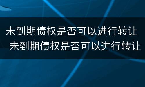 未到期债权是否可以进行转让 未到期债权是否可以进行转让交易