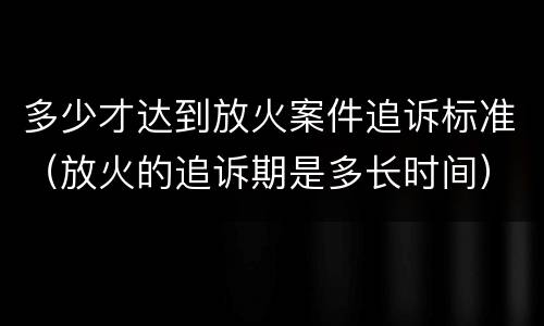 多少才达到放火案件追诉标准（放火的追诉期是多长时间）