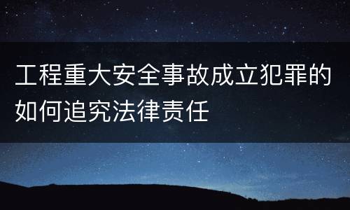 工程重大安全事故成立犯罪的如何追究法律责任