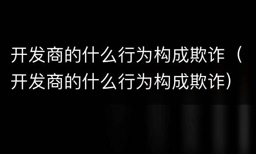 开发商的什么行为构成欺诈（开发商的什么行为构成欺诈）