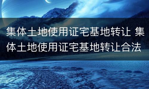 集体土地使用证宅基地转让 集体土地使用证宅基地转让合法吗