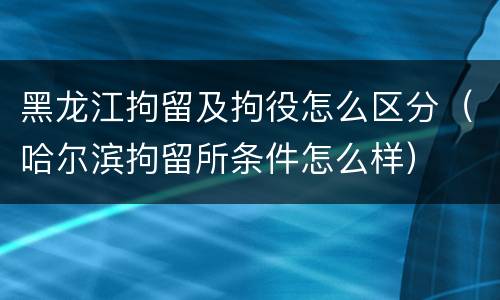 黑龙江拘留及拘役怎么区分（哈尔滨拘留所条件怎么样）