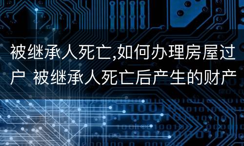 被继承人死亡,如何办理房屋过户 被继承人死亡后产生的财产