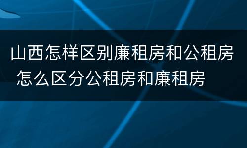 山西怎样区别廉租房和公租房 怎么区分公租房和廉租房