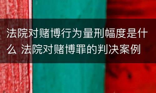 法院对赌博行为量刑幅度是什么 法院对赌博罪的判决案例