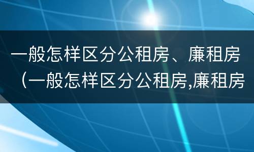 一般怎样区分公租房、廉租房（一般怎样区分公租房,廉租房和住宅）