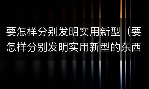 要怎样分别发明实用新型（要怎样分别发明实用新型的东西）