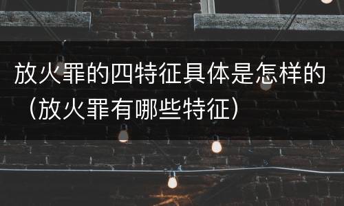 放火罪的四特征具体是怎样的（放火罪有哪些特征）